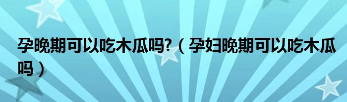 孕晚期可以吃木瓜嗎?（孕婦晚期可以吃木瓜嗎）