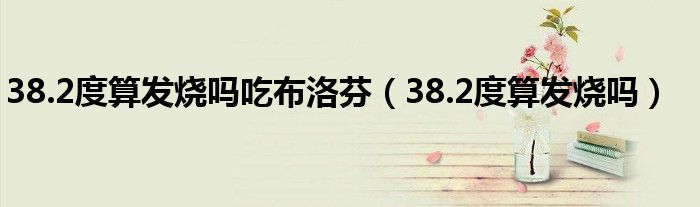 38.2度算發(fā)燒嗎吃布洛芬（38.2度算發(fā)燒嗎）