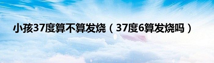 小孩37度算不算發(fā)燒（37度6算發(fā)燒嗎）