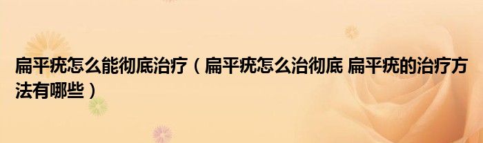 扁平疣怎么能徹底治療（扁平疣怎么治徹底 扁平疣的治療方法有哪些）