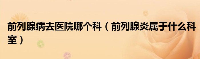 前列腺病去醫(yī)院哪個(gè)科（前列腺炎屬于什么科室）