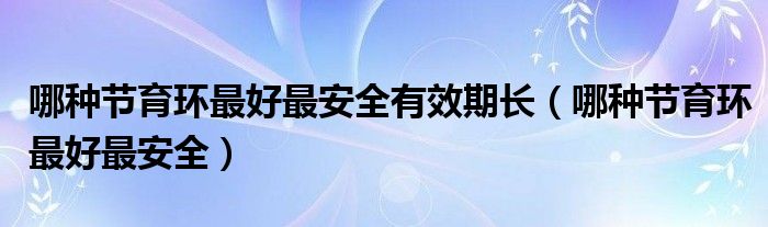 哪種節(jié)育環(huán)最好最安全有效期長(zhǎng)（哪種節(jié)育環(huán)最好最安全）