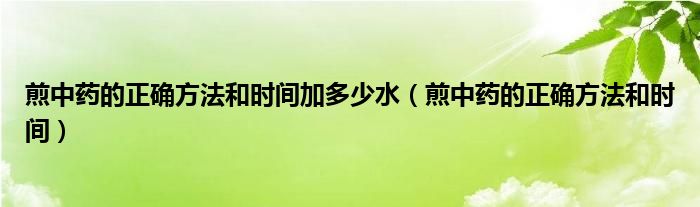 煎中藥的正確方法和時(shí)間加多少水（煎中藥的正確方法和時(shí)間）