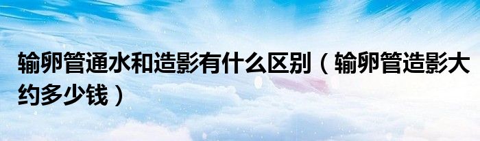 輸卵管通水和造影有什么區(qū)別（輸卵管造影大約多少錢）