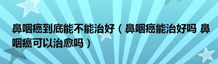 鼻咽癌到底能不能治好（鼻咽癌能治好嗎 鼻咽癌可以治愈嗎）