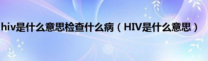 hiv是什么意思檢查什么?。℉IV是什么意思）