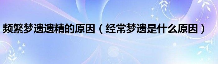 頻繁夢遺遺精的原因（經(jīng)常夢遺是什么原因）