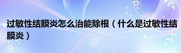 過敏性結(jié)膜炎怎么治能除根（什么是過敏性結(jié)膜炎）