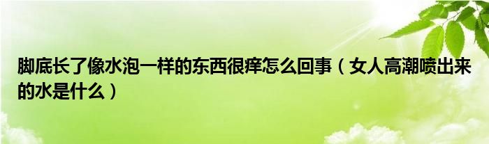 腳底長了像水泡一樣的東西很癢怎么回事（女人高潮噴出來的水是什么）