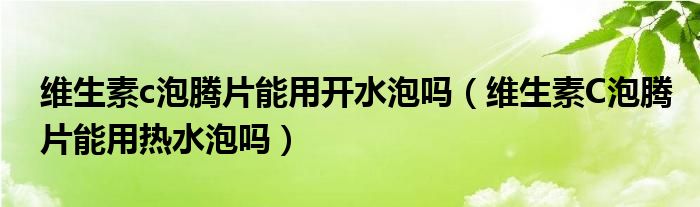 維生素c泡騰片能用開水泡嗎（維生素C泡騰片能用熱水泡嗎）