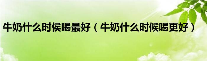 牛奶什么時侯喝最好（牛奶什么時候喝更好）