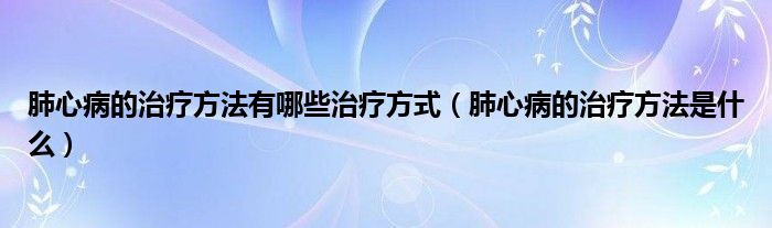 肺心病的治療方法有哪些治療方式（肺心病的治療方法是什么）