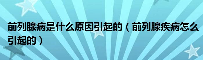 前列腺病是什么原因引起的（前列腺疾病怎么引起的）