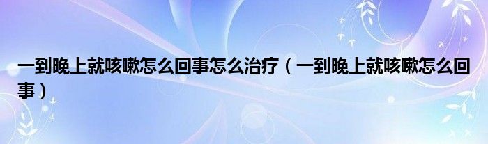 一到晚上就咳嗽怎么回事怎么治療（一到晚上就咳嗽怎么回事）