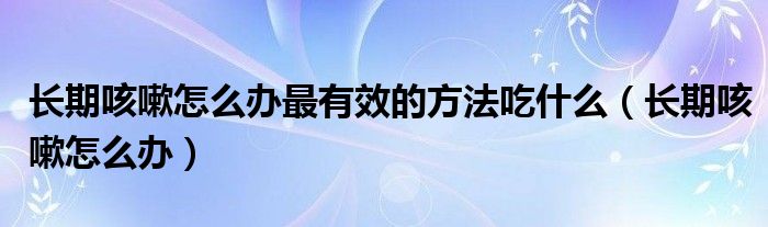 長期咳嗽怎么辦最有效的方法吃什么（長期咳嗽怎么辦）