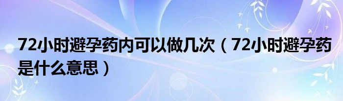 72小時(shí)避孕藥內(nèi)可以做幾次（72小時(shí)避孕藥是什么意思）