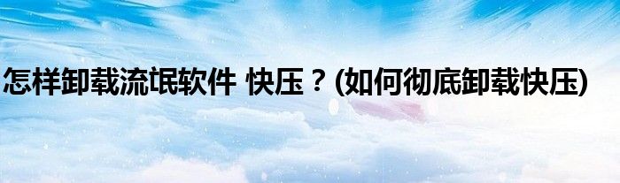 怎樣卸載流氓軟件 快壓？(如何徹底卸載快壓)