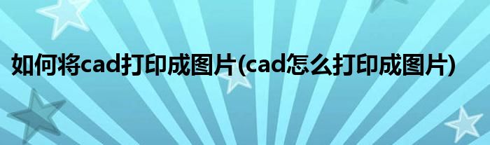 如何將cad打印成圖片(cad怎么打印成圖片)
