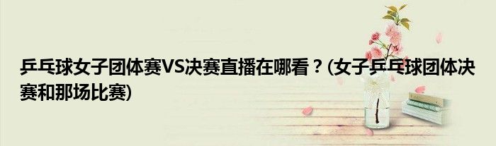 乒乓球女子團體賽VS決賽直播在哪看？(女子乒乓球團體決賽和那場比賽)