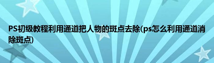 PS初級教程利用通道把人物的斑點去除(ps怎么利用通道消除斑點)
