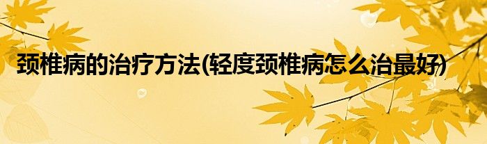 頸椎病的治療方法(輕度頸椎病怎么治最好)