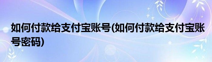 如何付款給支付寶賬號(hào)(如何付款給支付寶賬號(hào)密碼)