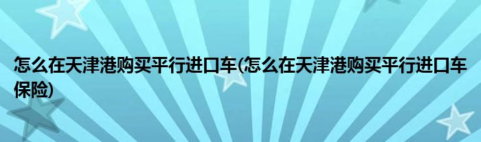 怎么在天津港購(gòu)買平行進(jìn)口車(怎么在天津港購(gòu)買平行進(jìn)口車保險(xiǎn))