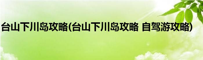 臺(tái)山下川島攻略(臺(tái)山下川島攻略 自駕游攻略)