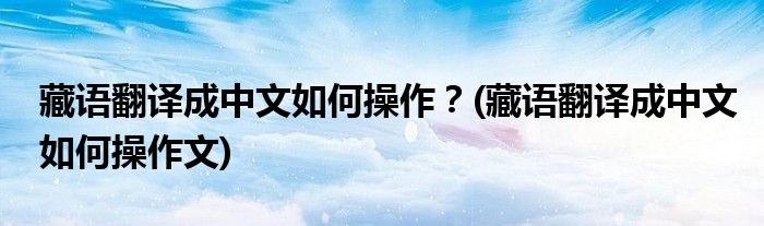 藏語(yǔ)翻譯成中文如何操作？(藏語(yǔ)翻譯成中文如何操作文)
