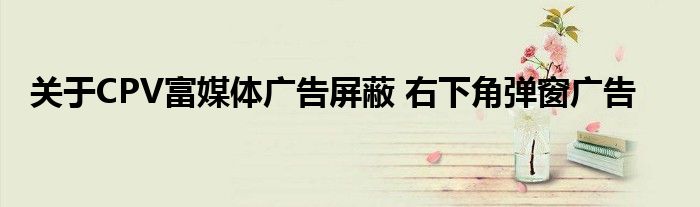 關(guān)于CPV富媒體廣告屏蔽 右下角彈窗廣告