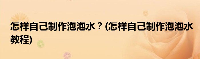 怎樣自己制作泡泡水？(怎樣自己制作泡泡水教程)