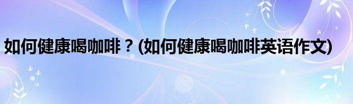 如何健康喝咖啡？(如何健康喝咖啡英語(yǔ)作文)