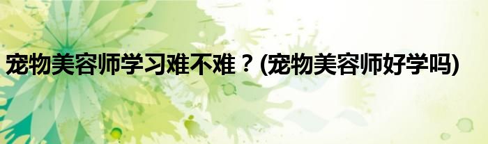 寵物美容師學(xué)習(xí)難不難？(寵物美容師好學(xué)嗎)