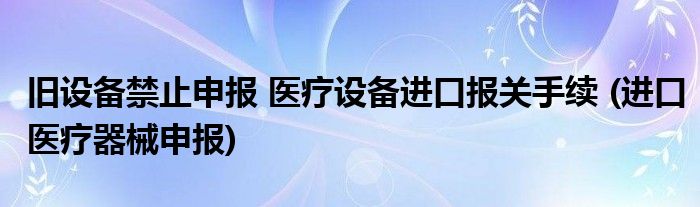 舊設(shè)備禁止申報(bào) 醫(yī)療設(shè)備進(jìn)口報(bào)關(guān)手續(xù) (進(jìn)口醫(yī)療器械申報(bào))