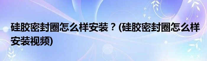 硅膠密封圈怎么樣安裝？(硅膠密封圈怎么樣安裝視頻)
