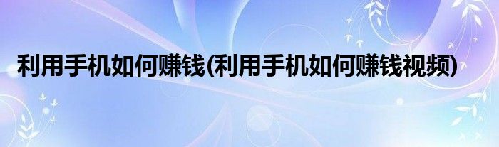 利用手機(jī)如何賺錢(利用手機(jī)如何賺錢視頻)
