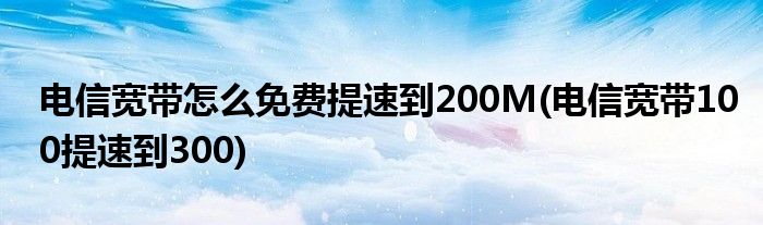 電信寬帶怎么免費(fèi)提速到200M(電信寬帶100提速到300)