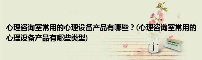 心理咨詢室常用的心理設備產品有哪些？(心理咨詢室常用的心理設備產品有哪些類型)