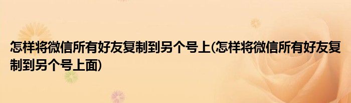 怎樣將微信所有好友復制到另個號上(怎樣將微信所有好友復制到另個號上面)
