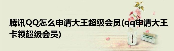 騰訊QQ怎么申請大王超級會員(qq申請大王卡領超級會員)