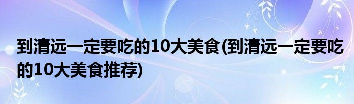 到清遠(yuǎn)一定要吃的10大美食(到清遠(yuǎn)一定要吃的10大美食推薦)