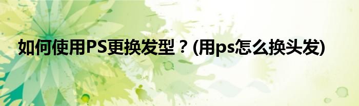 如何使用PS更換發(fā)型？(用ps怎么換頭發(fā))