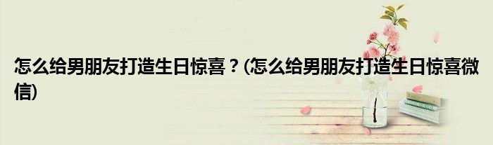怎么給男朋友打造生日驚喜？(怎么給男朋友打造生日驚喜微信)