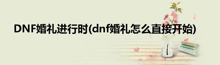 DNF婚禮進(jìn)行時(shí)(dnf婚禮怎么直接開(kāi)始)
