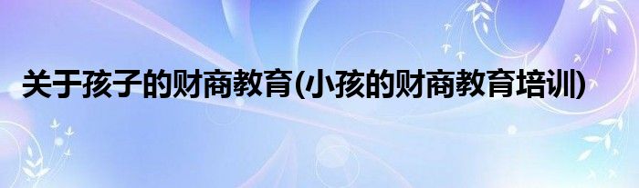 關(guān)于孩子的財(cái)商教育(小孩的財(cái)商教育培訓(xùn))