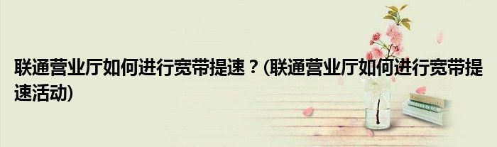 聯(lián)通營業(yè)廳如何進(jìn)行寬帶提速？(聯(lián)通營業(yè)廳如何進(jìn)行寬帶提速活動)