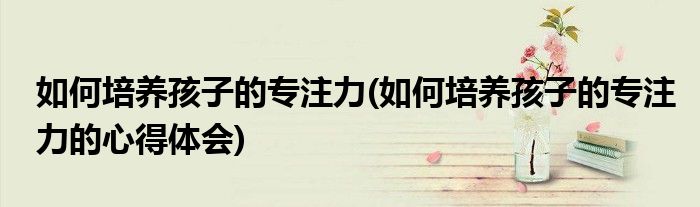 如何培養(yǎng)孩子的專注力(如何培養(yǎng)孩子的專注力的心得體會)