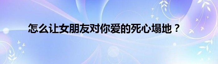 怎么讓女朋友對(duì)你愛(ài)的死心塌地？