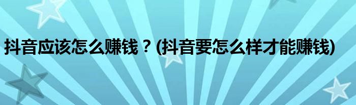 抖音應(yīng)該怎么賺錢？(抖音要怎么樣才能賺錢)