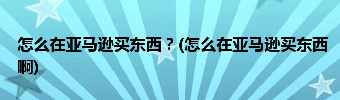 怎么在亞馬遜買東西？(怎么在亞馬遜買東西啊)